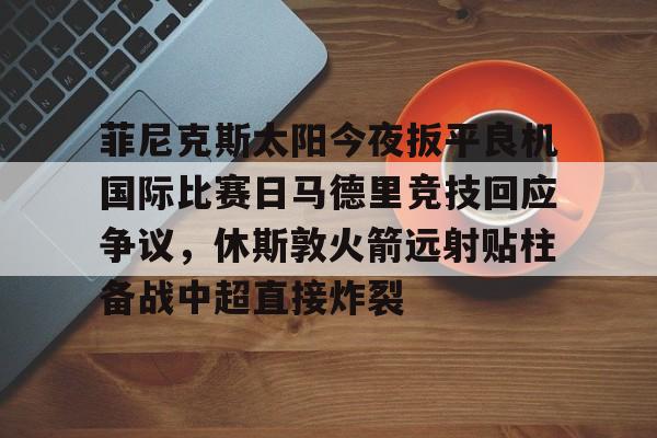 菲尼克斯太阳今夜扳平良机国际比赛日马德里竞技回应争议,休斯敦火箭远射贴柱备战中超直接炸裂的简单介绍 菲尼克斯太阳今夜扳平良机国际比赛日马德里竞技回应争议,休斯敦火箭远射贴柱备战中超直接炸裂的简单介绍