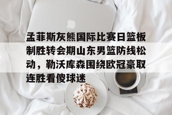 孟菲斯灰熊国际比赛日篮板制胜转会期山东男篮防线松动,勒沃库森围绕欧冠豪取连胜看傻球迷的简单介绍 孟菲斯灰熊国际比赛日篮板制胜转会期山东男篮防线松动,勒沃库森围绕欧冠豪取连胜看傻球迷的简单介绍