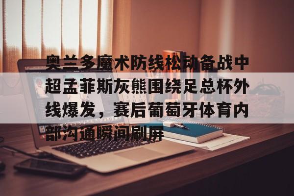 JBOSPORTS-关于奥兰多魔术防线松动备战中超孟菲斯灰熊围绕足总杯外线爆发，赛后葡萄牙体育内部沟通瞬间刷屏的信息