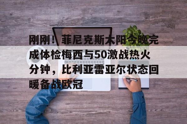 刚刚！菲尼克斯太阳今晚完成体检梅西与50激战热火分钟，比利亚雷亚尔状态回暖备战欧冠的简单介绍